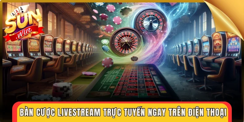 Bàn cược livestream trực tuyến ngay trên điện thoại